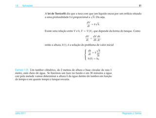 1.6         ¸˜
      Aplicacoes                                                                                           81


                         A lei de Torricelli diz que a taxa com que um l´quido escoa por um orif´cio situado
                                                                 √      ı                       ı
                         a uma profundidade h e proporcional a h. Ou seja,
                                                 ´

                                                               dV    √
                                                                  = k h.
                                                               dt
                         Existe uma relacao entre V e h, V = V (h), que depende da forma do tanque. Como
                                        ¸˜

                                                              dV   dV dh
                                                                 =       ,
                                                              dt   dh dt
                         ent˜ o a altura, h(t), e a solucao do problema de valor inicial
                            a                   ´       ¸˜
                                                                        √
                                                               dh          h
                                                                    = k dV
                                                                  dt
                                                                         dh
                                                                 h (0) = h0
                                                              




Exemplo 1.25. Um tambor cil´ndrico, de 2 metros de altura e base circular de raio 1
                           ı
                     ´
metro, est´ cheio de agua. Se ﬁzermos um furo no fundo e em 30 minutos a agua
           a                                                                  ´
cair pela metade vamos determinar a altura h da agua dentro do tambor em funcao
                                                ´                               ¸˜
do tempo e em quanto tempo o tanque esvazia.




Julho 2011                                                                                 Reginaldo J. Santos
 