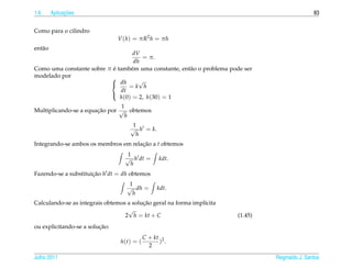 1.6            ¸˜
         Aplicacoes                                                                              83


Como para o cilindro
                                V (h) = πR2 h = πh
ent˜ o
   a
                                   dV
                                      = π.
                                   dh
                           ´
Como uma constante sobre π e tamb´ m uma constante, ent˜ o o problema pode ser
                                  e                    a
modelado por              
                           dh       √
                                 =k h
                              dt
                              h(0) = 2, h(30) = 1
                          

                                1
Multiplicando-se a equacao por √ obtemos
                       ¸˜
                                 h
                                     1
                                    √ h = k.
                                      h
Integrando-se ambos os membros em relacao a t obtemos
                                      ¸˜
                                   1
                                  √ h dt =        kdt.
                                    h
Fazendo-se a substituicao h dt = dh obtemos
                      ¸˜
                                    1
                                   √ dh =        kdt.
                                     h
                                         ¸˜
Calculando-se as integrais obtemos a solucao geral na forma impl´cita
                                                                ı
                                   √
                                  2 h = kt + C                          (1.45)
                         ¸˜
ou explicitando-se a solucao:
                                            C + kt 2
                                 h(t) = (         ) .
                                              2

Julho 2011                                                                       Reginaldo J. Santos
 