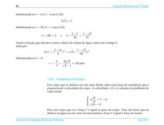 84                                                                                Equacoes Diferenciais de 1a Ordem
                                                                                      ¸˜                    .



Substituindo-se t = 0 e h = 2 em (1.45):
                                       √
                                     2 2=C

Substituindo-se t = 30 e h = 1 em (1.45):
                                                             √
                                                     2−C   1− 2
                         C + 30k = 2       ⇒      k=     =
                                                      30    15
           ¸˜                                          ´                      ´
Assim a funcao que descreve como a altura da coluna de agua varia com o tempo e
dada por
                                                   √
                              C + kt 2    √     1− 2 2
                     h(t) = (       ) = ( 2+           t)
                                2                 30
Substituindo-se h = 0:                   √
                                   C  30 2
                                t=− = √     ≈ 102 min
                                   k    2−1




                              1.6.6 Resistˆ ncia em Fluidos
                                          e
                              Um corpo que se desloca em um meio ﬂuido sofre uma forca de resistˆ ncia que e
                                                                                           ¸          e        ´
                              proporcional a velocidade do corpo. A velocidade, v(t), e a solucao do problema de
                                                                                      ´       ¸˜
                              valor inicial
                                                             
                                                              dv
                                                                m     = F − kv
                                                                   dt
                                                                v (0) = 0
                                                             

                              Para um corpo que cai a forca F e igual ao peso do corpo. Para um barco que se
                                                          ¸   ´
                              desloca na agua ou um carro em movimento a forca F e igual a forca do motor.
                                         ´                                   ¸    ´           ¸

       ¸˜ `       ¸˜
Introducao as Equacoes Diferenciais Ordin´ rias
                                         a                                                              Julho 2011
 