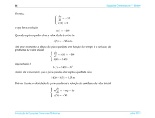 86                                                                               Equacoes Diferenciais de 1a Ordem
                                                                                     ¸˜                    .



Ou seja,                                 
                                          dv
                                               = −10
                                           dt
                                           v (0) = 0
                                         

                 ¸˜
o que leva a solucao
                                          v(t) = −10t.
          a                             ´
Quando o p´ ra-quedas abre a velocidade e ent˜ o de
                                             a

                                        v(5) = −50 m/s

                                                  ¸˜           ´       ¸˜
At´ este momento a altura do p´ ra-quedista em funcao do tempo e a solucao do
  e                           a
problema de valor inicial   
                             dh
                                   = v(t) = −10t
                                dt
                               h(0) = 1400
                            

         ¸˜ ´
cuja solucao e
                                       h(t) = 1400 − 5t2
Assim at´ o momento que o p´ ra-quedas abre o p´ ra-quedista caiu
        e                  a                   a

                                     1400 − h(5) = 125 m

                                             ´       ¸˜
Da´ em diante a velocidade do p´ ra-quedista e a solucao do problema de valor inicial
  ı                            a
                              
                               dv
                                  m    = −mg − kv
                                    dt
                                  v(5) = −50
                              




       ¸˜ `       ¸˜
Introducao as Equacoes Diferenciais Ordin´ rias
                                         a                                                             Julho 2011
 