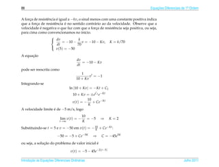 88                                                                                Equacoes Diferenciais de 1a Ordem
                                                                                      ¸˜                    .



A forca de resistˆ ncia e igual a −kv, o sinal menos com uma constante positiva indica
     ¸           e      ´
         ¸             e     ´
que a forca de resistˆ ncia e no sentido contr´ rio ao da velocidade. Observe que a
                                                 a
            ´
velocidade e negativa o que faz com que a forca de resistˆ ncia seja positiva, ou seja,
                                                  ¸        e
para cima como convencionamos no in´cio.   ı
                    
                     dv               k
                            = −10 − v = −10 − Kv, K = k/70
                         dt           70
                        v(5) = −50
                    

      ¸˜
A equacao
                                         dv
                                            = −10 − Kv
                                         dt
pode ser reescrita como
                                           1
                                                v = −1
                                        10 + Kv
Integrando-se
                                   ln |10 + Kv| = −Kt + C1
                              10 + Kv = ±eC1 e−Kt
                                      10
                              v(t) = − + Ce−Kt
                                       K
A velocidade limite e de −5 m/s, logo
                    ´
                                            10
                            lim v(t) = −       = −5   ⇒      K=2
                            t→∞             K
Substituindo-se t = 5 e v = −50 em v(t) = − 10 + Ce−Kt :
                                            K

                          −50 = −5 + Ce−5K        ⇒   C = −45e5K
               ¸˜                               ´
ou seja, a solucao do problema de valor inicial e

                                    v(t) = −5 − 45e−2(t−5)

       ¸˜ `       ¸˜
Introducao as Equacoes Diferenciais Ordin´ rias
                                         a                                                              Julho 2011
 