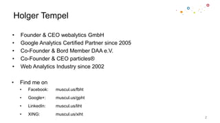 Holger Tempel
• Founder & CEO webalytics GmbH
• Google Analytics Certified Partner since 2005
• Co-Founder & Bord Member DAA e.V.
• Co-Founder & CEO particles®
• Web Analytics Industry since 2002
2
• Find me on
• Facebook: muscul.us/fbht
• Google+: muscul.us/gpht
• LinkedIn: muscul.us/liht
• XING: muscul.us/xiht