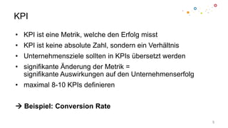 KPI
• KPI ist eine Metrik, welche den Erfolg misst
• KPI ist keine absolute Zahl, sondern ein Verhältnis
• Unternehmensziele sollten in KPIs übersetzt werden
• signifikante Änderung der Metrik =
signifikante Auswirkungen auf den Unternehmenserfolg
• maximal 8-10 KPIs definieren
Beispiel: Conversion Rate
5