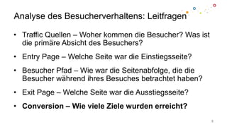 Analyse des Besucherverhaltens: Leitfragen
• Traffic Quellen – Woher kommen die Besucher? Was ist
die primäre Absicht des Besuchers?
• Entry Page – Welche Seite war die Einstiegsseite?
• Besucher Pfad – Wie war die Seitenabfolge, die die
Besucher während ihres Besuches betrachtet haben?
• Exit Page – Welche Seite war die Ausstiegsseite?
• Conversion – Wie viele Ziele wurden erreicht?
8