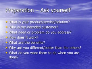 Preparation – Ask yourself
• What is your product/service/solution?
• Who is the intended customer?
• What need or problem do you address?
• How does it work?
• What are the benefits?
• Why are you different/better than the others?
• What do you want them to do when you are
done?
 