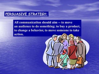 All communication should aim -- to move
an audience to do something; to buy a product,
to change a behavior, to move someone to take
action.
PERSUASIVE STRATEGY:
 