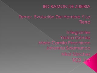 IED RAMON DE ZUBIRIATema:  Evolución Del Hombre Y La TierraIntegrantesYesica GómezMaría Camila PirachicanJohanna SalamancaNikol Sánchez903 Jm 