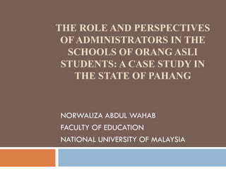 THE ROLE AND PERSPECTIVES
OF ADMINISTRATORS IN THE
SCHOOLS OF ORANG ASLI
STUDENTS: A CASE STUDY IN
THE STATE OF PAHANG
NORWALIZA ABDUL WAHAB
FACULTY OF EDUCATION
NATIONAL UNIVERSITY OF MALAYSIA
 