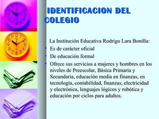 IDENTIFICACION DELIDENTIFICACION DEL
COLEGIOCOLEGIO
La Institución Educativa Rodrigo Lara Bonilla:La Institución Educativa Rodrigo Lara Bonilla:
Es de carácter oficialEs de carácter oficial
De educación formalDe educación formal
Ofrece sus servicios a mujeres y hombres en losOfrece sus servicios a mujeres y hombres en los
niveles de Preescolar, Básica Primaria yniveles de Preescolar, Básica Primaria y
Secundaria, educación media en finanzas, enSecundaria, educación media en finanzas, en
tecnología, contabilidad, finanzas, electricidadtecnología, contabilidad, finanzas, electricidad
y electrónica, lenguajes lógicos y robótica yy electrónica, lenguajes lógicos y robótica y
educación por ciclos para adultos.educación por ciclos para adultos.
 