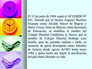 El 12 de junio de 1984 según el ACUERDO NºEl 12 de junio de 1984 según el ACUERDO Nº
041, firmado por el Doctor Augusto Ramírez041, firmado por el Doctor Augusto Ramírez
Ocampo como Alcalde Mayor de Bogota yOcampo como Alcalde Mayor de Bogota y
Maria Teresa Arias de Barrero como SecretariaMaria Teresa Arias de Barrero como Secretaria
de Educación, se modifica el nombre delde Educación, se modifica el nombre del
Colegio Distrital Candelaria la Nueva, por elColegio Distrital Candelaria la Nueva, por el
nombre de Colegio Distrital Rodrigo Laranombre de Colegio Distrital Rodrigo Lara
bonilla, para las jornadas mañana y tarde, enbonilla, para las jornadas mañana y tarde, en
memoria de quien desempeño como Ministromemoria de quien desempeño como Ministro
de Justicia desde agosto de1983 hasta mayode Justicia desde agosto de1983 hasta mayo
1984 y quien lucho por lograr la pacificación1984 y quien lucho por lograr la pacificación
del país hasta ofrendar su vida.del país hasta ofrendar su vida.
 