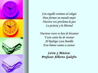 Con orgullo venimos al colegioCon orgullo venimos al colegio
Para formar un mundo mejorPara formar un mundo mejor
Nuestra voz proclama la pazNuestra voz proclama la paz
La justicia y la libertadLa justicia y la libertad
Nuestras voces se han de levantarNuestras voces se han de levantar
Y este canto ha de resonarY este canto ha de resonar
Al Rodrigo Lara BonillaAl Rodrigo Lara Bonilla
Este himno vamos a cantar.Este himno vamos a cantar.
Letra y Música:Letra y Música:
Profesor Alberto GalofreProfesor Alberto Galofre
 