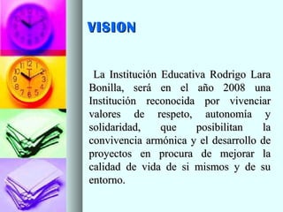 VISIONVISION
La Institución Educativa Rodrigo LaraLa Institución Educativa Rodrigo Lara
Bonilla, será en el año 2008 unaBonilla, será en el año 2008 una
Institución reconocida por vivenciarInstitución reconocida por vivenciar
valores de respeto, autonomía yvalores de respeto, autonomía y
solidaridad, que posibilitan lasolidaridad, que posibilitan la
convivencia armónica y el desarrollo deconvivencia armónica y el desarrollo de
proyectos en procura de mejorar laproyectos en procura de mejorar la
calidad de vida de si mismos y de sucalidad de vida de si mismos y de su
entorno.entorno.
 