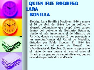 QUIEN FUE RODRIGOQUIEN FUE RODRIGO
LARALARA
BONILLABONILLA
Rodrigo Lara Bonilla ( Nació en 1946 y muereRodrigo Lara Bonilla ( Nació en 1946 y muere
el 30 de abril de 1984) fue un político yel 30 de abril de 1984) fue un político y
abogado colombiano que ocupó altos cargosabogado colombiano que ocupó altos cargos
dentro del gobierno de Belisario Betancur,dentro del gobierno de Belisario Betancur,
siendo el más importante el de Ministro desiendo el más importante el de Ministro de
Justicia, donde se caracterizó por perseguir aJusticia, donde se caracterizó por perseguir a
los narcotraficantes del Cartel de Medellín,los narcotraficantes del Cartel de Medellín,
dirigidos por Pablo Escobar. En 1984 fuedirigidos por Pablo Escobar. En 1984 fue
asesinado en el norte de Bogotá porasesinado en el norte de Bogotá por
subordinados de Escobar. Su muerte representósubordinados de Escobar. Su muerte representó
el inicio de una guerra sin cuartel entre elel inicio de una guerra sin cuartel entre el
Estado y los grupos de narcotraficantes, que seEstado y los grupos de narcotraficantes, que se
extendería por más de una década.extendería por más de una década.
 