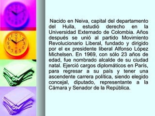 Nacido en Neiva, capital del departamentoNacido en Neiva, capital del departamento
del Huila, estudió derecho en ladel Huila, estudió derecho en la
Universidad Externado de Colombia. AñosUniversidad Externado de Colombia. Años
después se unió al partido Movimientodespués se unió al partido Movimiento
Revolucionario Liberal, fundado y dirigidoRevolucionario Liberal, fundado y dirigido
por el ex presidente liberal Alfonso Lópezpor el ex presidente liberal Alfonso López
Michelsen. En 1969, con sólo 23 años deMichelsen. En 1969, con sólo 23 años de
edad, fue nombrado alcalde de su ciudadedad, fue nombrado alcalde de su ciudad
natal. Ejerció cargos diplomáticos en París,natal. Ejerció cargos diplomáticos en París,
para regresar a su país y tener unapara regresar a su país y tener una
ascendente carrera política, siendo elegidoascendente carrera política, siendo elegido
concejal, diputado, representante a laconcejal, diputado, representante a la
Cámara y Senador de la República.Cámara y Senador de la República.
 