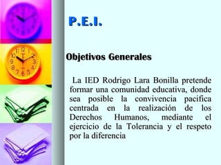 P.E.I.P.E.I.
Objetivos GeneralesObjetivos Generales
La IED Rodrigo Lara Bonilla pretendeLa IED Rodrigo Lara Bonilla pretende
formar una comunidad educativa, dondeformar una comunidad educativa, donde
sea posible la convivencia pacificasea posible la convivencia pacifica
centrada en la realización de loscentrada en la realización de los
Derechos Humanos, mediante elDerechos Humanos, mediante el
ejercicio de la Tolerancia y el respetoejercicio de la Tolerancia y el respeto
por la diferenciapor la diferencia
 