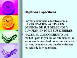 Objetivos EspecíficosObjetivos Específicos
Formar comunidad educativa con laFormar comunidad educativa con la
PARTICIPACION ACTIVA ENPARTICIPACION ACTIVA EN
DEFENSA DE SUS DERECHOS YDEFENSA DE SUS DERECHOS Y
CUMPLIMIENTO DE SUS DEBERES.CUMPLIMIENTO DE SUS DEBERES.
HACER EL CONOCIMIENTO UNHACER EL CONOCIMIENTO UN
MEDIO para lograr en los estudiantes unMEDIO para lograr en los estudiantes un
armónico desarrollo de sus competenciasarmónico desarrollo de sus competencias
básicas, de manera que puedan enfrentarbásicas, de manera que puedan enfrentar
los retos de la Modernidadlos retos de la Modernidad
 
