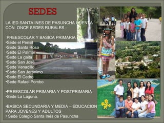 LA IED SANTA INES DE PASUNCHA CUENTA CON  ONCE SEDES RURALES : PREESCOLAR Y BASICA PRIMARIA : Sede el Pensil Sede Santa Rosa Sede El Palmar Sede La gaita Sede San José Sede Venadillo Sede San Jerónimo Sede El Cedro Sede Rafael Pombo PREESCOLAR PRIMARIA Y POSTPRIMARIA Sede La Laguna. BASICA SECUNDARIA Y MEDIA – EDUCACION PARA JOVENES Y ADULTOS  Sede Colegio Santa Inés de Pasuncha 