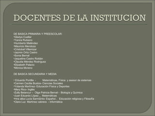 DE BASICA PRIMARIA Y PREESCOLAR: Gladys Cuellar Yanira Rubiano Humberto Meléndez Mauricio Mendoza Cristobal Villamizar Jazmin Ortiz Castro Sonia Bernal Jaqueline Castro Roldán Claudia Méndez Rodríguez Elizabeth Palacio Mónica Moreno DE BASICA SECUNDARIA Y MEDIA Eduardo Portilla  -  Matemáticas, Física  y asesor de sistemas Carmen Cecilia Bustos- Ciencias Sociales  Yolanda Martínez- Educación Física y Deportes Mery Rico- Inglés Zully Betancur –  Olga Patricia Bernal -  Biología y Química Juan Eduardo López _  Matemáticas Hna alba Lucía Sarmiento- Español ,  Educación religiosa y Filosofía Clara Luz  Martínez cabrera  - Informática  