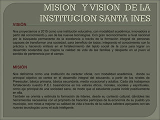 VISIÓN Nos proyectamos a 2015 como una institución educativa, con modalidad académica, innovadora a partir del conocimiento y uso de las nuevas tecnologías. Con gran reconocimiento a nivel nacional por la búsqueda permanente de la excelencia a través de la formación integral de personas capaces de transformar una sociedad, para beneficio de todos; integrando el conocimiento con la práctica y haciendo énfasis en el fortalecimiento del tejido social de la zona para lograr un desarrollo sostenible que mejore la calidad de vida de las familias y despierte en el joven el sentido de pertenencia por el campo. MISIÓN Nos definimos como una Institución de carácter oficial, con modalidad académica,  donde su principal objetivo se centra en el desarrollo integral del educando, a partir de los niveles de Preescolar, básica primaria, básica secundaria, media vocacional y adultos. Cada día trabajamos fortaleciendo nuestro P.E.I. basándonos en los valores éticos, morales, sociales y espirituales, como eje principal de una sociedad sana, de modo que el estudiante pueda incidir positivamente en ella. También se orienta y estimula la formación de líderes, desde su contexto cultural, dándoles las herramientas necesarias con el propósito de hacerlos partícipes de la economía de su pueblo y/o municipio, con miras a mejorar su calidad de vida a través de la cultura cafetera apoyados con las nuevas tecnologías como el aula inteligente. 