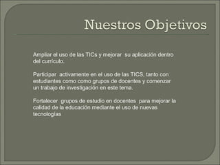 Ampliar el uso de las TICs y mejorar  su aplicación dentro del currículo. Participar  activamente en el uso de las TICS, tanto con estudiantes como como grupos de docentes y comenzar un trabajo de investigación en este tema. Fortalecer  grupos de estudio en docentes  para mejorar la calidad de la educación mediante el uso de nuevas tecnologías 