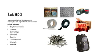 Basic IED 2
The common backpack has an innocent
exterior, but with highly deadly consequences.
Utilized materials:
 Baby Ben alarm clocks
 Duct tape
 Electrical tape
 Steel plates
 Dynamite
 Lantern batteries
 Wire nails
 Backpack
 