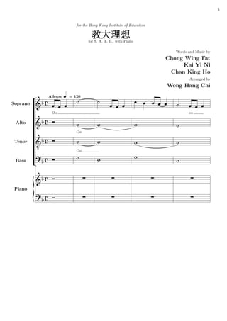 1



                                         for the Hong Kong Institute of Education



                                                      for S. A. T. B., with Piano

                                                                                                                             Words and Music by
                                                                                                                          Chong Wing Fat
                                                                                                                               Kai Yi Ni
                                                                                                                           Chan King Ho
                                                                                                                                       Arranged by
                                                                                                                          Wong Hang Chi
                      Allegro §                                                                           Ã
                           Ã
                                      = 120
                                         ©                ¨
                                                                      Ã
                                                                                          §       ¤                                     Ã
Soprano       qPƒ       §    §    §                               §       §       §
                                                                                              §       §       §   V   §      ¨     §        §   §
                        Oo                                                                                                             oo

              qPƒ `
 Alto                                    ©        f        ©                  v       ©                                      ©
                                         Oo

 Tenor        qPƒ `                      ©        f        ©                          ©                   €                  ©
                  8
                                         Oo
              s ƒ `                      ©                                            ©
 Bass          P                                           ©                                                                 ©
          

                                              a                       a                               a                                a
              qPƒ `

 Piano        £

              s ƒ `                           a                       a                               a                                a
               P
 
