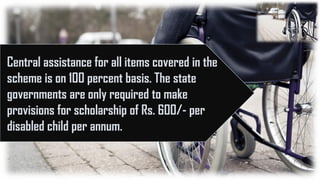 Central assistance for all items covered in the
scheme is on 100 percent basis. The state
governments are only required to make
provisions for scholarship of Rs. 600/- per
disabled child per annum.
 