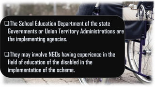 The School Education Department of the state
Governments or Union Territory Administrations are
the implementing agencies.
They may involve NGOs having experience in the
field of education of the disabled in the
implementation of the scheme.
 