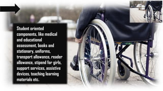 Student oriented
components, like medical
and educational
assessment, books and
stationary, uniforms,
transport allowance, reader
allowance, stipend for girls,
support services, assistive
devices, teaching learning
materials etc.
 