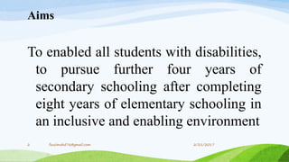 Aims
To enabled all students with disabilities,
to pursue further four years of
secondary schooling after completing
eight years of elementary schooling in
an inclusive and enabling environment
2/21/20172 fousimohd76@gmail.com
 