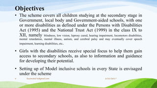 Objectives
• The scheme covers all children studying at the secondary stage in
Government, local body and Government-aided schools, with one
or more disabilities as defined under the Persons with Disabilities
Act (1995) and the National Trust Act (1999) in the class IX to
XII, namely blindness, low vision, leprosy cured, hearing impairment, locomotors disabilities,
mental retardation, mental illness, autism, and cerebral palsy and may eventually cover speech
impairment, learning disabilities, etc.
• Girls with the disabilities receive special focus to help them gain
access to secondary schools, as also to information and guidance
for developing their potential.
• Setting up of Model inclusive schools in every State is envisaged
under the scheme
2/21/20174 fousimohd76@gmail.com
 