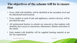 The objectives of the scheme will be to ensure
that
• Every child with disability will be identified at the secondary level and
his educational need assessed.
• Every student in need of aids and appliances, assistive devices, will be
provided the same
• All architectural barriers in schools are removed so that students with
disability have access to classrooms, laboratories, libraries and toilets in
the school.
• Each student with disability will be supplied learning material as per
his/ her requirement
2/21/20175 fousimohd76@gmail.com
 
