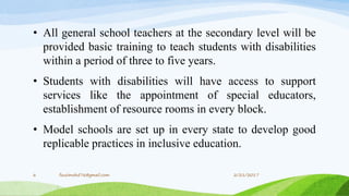 • All general school teachers at the secondary level will be
provided basic training to teach students with disabilities
within a period of three to five years.
• Students with disabilities will have access to support
services like the appointment of special educators,
establishment of resource rooms in every block.
• Model schools are set up in every state to develop good
replicable practices in inclusive education.
2/21/20176 fousimohd76@gmail.com
 