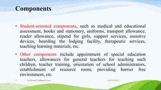 Components
• Student-oriented components, such as medical and educational
assessment, books and stationery, uniforms, transport allowance,
reader allowance, stipend for girls, support services, assistive
devices, boarding the lodging facility, therapeutic services,
teaching learning materials, etc.
• Other components include appointment of special education
teachers, allowances for general teachers for teaching such
children, teacher training, orientation of school administrators,
establishment of resource room, providing barrier free
environment, etc.
2/21/20177 fousimohd76@gmail.com
 