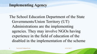 Implementing Agency
The School Education Department of the State
Governments/Union Territory (UT)
Administrations are the implementing
agencies. They may involve NGOs having
experience in the field of education of the
disabled in the implementation of the scheme
2/21/20178 fousimohd76@gmail.com
 