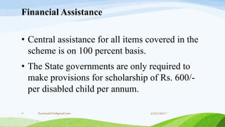 Financial Assistance
• Central assistance for all items covered in the
scheme is on 100 percent basis.
• The State governments are only required to
make provisions for scholarship of Rs. 600/-
per disabled child per annum.
2/21/20179 fousimohd76@gmail.com
 