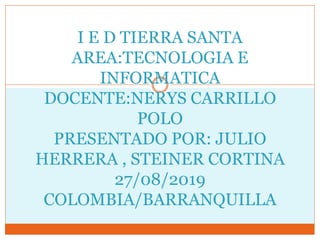 I E D TIERRA SANTA
AREA:TECNOLOGIA E
INFORMATICA
DOCENTE:NERYS CARRILLO
POLO
PRESENTADO POR: JULIO
HERRERA , STEINER CORTINA
27/08/2019
COLOMBIA/BARRANQUILLA
 