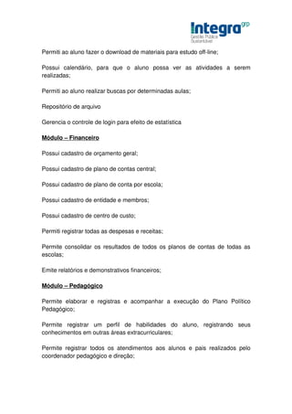 Permiti ao aluno fazer o download de materiais para estudo off-line;

Possui calendário, para que o aluno possa ver as atividades a serem
realizadas;

Permiti ao aluno realizar buscas por determinadas aulas;

Repositório de arquivo

Gerencia o controle de login para efeito de estatística

Módulo – Financeiro

Possui cadastro de orçamento geral;

Possui cadastro de plano de contas central;

Possui cadastro de plano de conta por escola;

Possui cadastro de entidade e membros;

Possui cadastro de centro de custo;

Permiti registrar todas as despesas e receitas;

Permite consolidar os resultados de todos os planos de contas de todas as
escolas;

Emite relatórios e demonstrativos financeiros;

Módulo – Pedagógico

Permite elaborar e registras e acompanhar a execução do Plano Político
Pedagógico;

Permite registrar um perfil de habilidades do aluno, registrando seus
conhecimentos em outras áreas extracurriculares;

Permite registrar todos os atendimentos aos alunos e pais realizados pelo
coordenador pedagógico e direção;
 