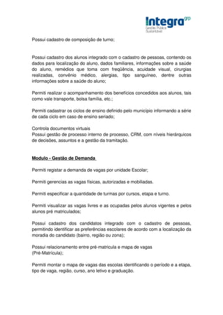 Possui cadastro de composição de turno;


Possui cadastro dos alunos integrado com o cadastro de pessoas, contendo os
dados para localização do aluno, dados familiares, informações sobre a saúde
do aluno, remédios que toma com freqüência, acuidade visual, cirurgias
realizadas, convênio médico, alergias, tipo sanguíneo, dentre outras
informações sobre a saúde do aluno;

Permiti realizar o acompanhamento dos benefícios concedidos aos alunos, tais
como vale transporte, bolsa família, etc.;

Permiti cadastrar os ciclos de ensino definido pelo município informando a série
de cada ciclo em caso de ensino seriado;

Controla documentos virtuais
Possui gestão de processo interno de processo, CRM, com níveis hierárquicos
de decisões, assuntos e a gestão da tramitação.


Modulo - Gestão de Demanda

Permiti registar a demanda de vagas por unidade Escolar;

Permiti gerencias as vagas físicas, autorizadas e mobiliadas.

Permiti especificar a quantidade de turmas por cursos, etapa e turno.

Permiti visualizar as vagas livres e as ocupadas pelos alunos vigentes e pelos
alunos pré matriculados;

Possui cadastro dos candidatos integrado com o cadastro de pessoas,
permitindo identificar as preferências escolares de acordo com a localização da
moradia do candidato (bairro, região ou zona);

Possui relacionamento entre pré-matricula e mapa de vagas
(Pré-Matrícula);

Permiti montar o mapa de vagas das escolas identificando o período e a etapa,
tipo de vaga, região, curso, ano letivo e graduação.
 