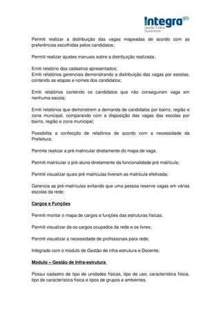 Permiti realizar a distribuição das vagas mapeadas de acordo com as
preferências escolhidas pelos candidatos;

Permiti realizar ajustes manuais sobre a distribuição realizada;

Emiti relatório dos cadastros apresentados;
Emiti relatórios gerenciais demonstrando a distribuição das vagas por escolas,
contendo as etapas e nomes dos candidatos;

Emiti relatórios contendo os candidatos que não conseguiram vaga em
nenhuma escola;

Emiti relatórios que demonstrem a demanda de candidatos por bairro, região e
zona municipal, comparando com a disposição das vagas das escolas por
bairro, região e zona municipal;

Possibilita a confecção de relatórios de acordo com a necessidade da
Prefeitura;

Permite realizar a pré matricular diretamente do mapa de vaga.

Permiti matricular o pré-aluno diretamente da funcionalidade pré matricula;

Permiti visualizar quais pré matriculas tiveram as matricula efetivada;

Gerencia as pré-matrículas evitando que uma pessoa reserve vagas em várias
escolas da rede;

Cargos e Funções

Permiti montar o mapa de cargos e funções das estruturas físicas;

Permiti visualizar da os cargos ocupados da rede e os livres;

Permiti visualizar a necessidade de profissionais para rede;

Integrado com o modulo de Gestão de infra-estrutura e Docente;

Modulo – Gestão de Infra-estrutura

Possui cadastro de tipo de unidades físicas, tipo de uso, característica física,
tipo de característica física e tipos de grupos e ambientes.
 