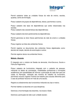 Permiti cadastrar todas as unidades físicas da rede de ensino, escolas,
quadras, centro de formação.

Possui cadastro de grupos de dependências, blocos, pavimentos e outros.

Possui cadastro dos tipos de dependências que serão relacionadas nas
escolas;
Possui cadastro das características das dependências;

Possui cadastro dos bens pertencentes às dependências;

Permiti gerencias os itens físicos patrimoniais da rede de ensino e unidades
físicas;

Possui registrar as fotos dos ambientes físicos;

Permiti registrar os documentos dos ambientes físicos digitalizados como:
decreto de criação, decreto de autorização e outros;

Permite registrar danos nos ambientes físicos ;

Módulo –Docente

É integrado com o módulo de Gestão de demanda, Infra-Estrutura, Escola e
Folha de Pagamento;

Possui cadastro de funcionários integrado com o cadastro de pessoas,
indicando os dados de contratação, modalidades profissionais e formações
acadêmicas com possibilidade de informar a pontuação de cada item para ser
usada na Remoção, indicação dos horários de trabalho do funcionário,
permitindo inclusive registrar horários de trabalho para escolas diferentes para
o caso do professor lecionar em mais de uma escola;

Registra os afastamentos dos funcionários indicando seu tipo e motivo;

Permite habilitar os docentes em suas disciplinas;

Gerencia a movimentação dos docentes, nos locais e Sede;

Gerencia a pontuação da rede e por unidade escolar;
 