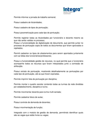 Permite informar a jornada de trabalho semanal;

Possui cadastro de titularidades;

Possui cadastro de tipos de pontuação;

Possui parametrização para cada tipo de pontuação;

Permite registrar todas as titularidades por funcionário e docente mesmo as
que não serão validas no processo;
Possui a funcionalidade de digitalização de documento, que permite juntar no
processo de pontuação copia de todos os documentos que foram aprovados e
rejeitados;

Permiti cadastrar os tipos de afastamentos para serem apontados juntamente
com as faltas dos funcionários/professores;

Possui a funcionalidade gestão de recursos, no qual permite que o funcionário
acompanhe todos os recursos que foram interpolados junto a comissão de
atribuição.

Possui extrato de pontuação, mostrando detalhadamente as pontuações por
cada tipo de pontuação, até as que foram expiradas.

Permite imprimir lista de pontuação por disciplina;

Permite montar o quadro escolar contendo todas as turmas da rede divididas
por estabelecimento, disciplina e turno;

Permite movimentar docente para turma multi-seriada;

Permite cadastrar bloco de aulas;

Possui controle de demanda de docentes;

Possui movimentação de função;

Integrado com o modulo de gestão de demanda, permitindo identificar quais
são as vagas que estão livres ou vagas;
 