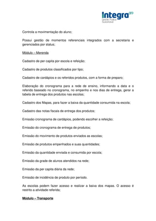 Controla a movimentação do aluno;

Possui gestão de momentos referenciais integrados com a secretaria e
gerenciados por status;

Módulo – Merenda

Cadastro de per capita por escola e refeição;

Cadastro de produtos classificados por tipo;

Cadastro de cardápios e os referidos produtos, com a forma de preparo;

Elaboração do cronograma para a rede de ensino, informando a data e o
referido baseado no cronograma, no empenho e nos dias de entrega, gerar a
tabela de entrega dos produtos nas escolas;

Cadastro dos Mapas, para fazer a baixa da quantidade consumida na escola;

Cadastro das notas fiscais de entrega dos produtos;

Emissão cronograma de cardápios, podendo escolher a refeição;

Emissão do cronograma de entrega de produtos;

Emissão do movimento de produtos enviados as escolas;

Emissão de produtos empenhados e suas quantidades;

Emissão da quantidade enviada e consumida por escola;

Emissão da grade de alunos atendidos na rede;

Emissão da per capita diária da rede;

Emissão de incidência de produto por período.

As escolas podem fazer acesso e realizar a baixa dos mapas. O acesso é
restrito a atividade referida;

Módulo – Transporte
 