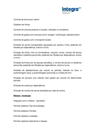 Controle de alunos por roteiro;

Cadastro de linhas;

Controle de veículos próprios e locados, utilizados no transporte;

Controle de gastos com serviços como: lavagem, lubrificação, abastecimento;

Controle de gastos com o transporte locado;

Emissão de alunos transportados agrupados por escola e linha, podendo ser
filtrados por dependência, ensino e turno;

Emissão de linhas, com os fornecedores, veículos, turnos, número de alunos
atendidos e distância percorrida, podendo ser filtrados por dependência, ensino
e turno;

Emissão de linhas com as escolas atendidas, o número de alunos e a distância
percorrida, podendo ser filtrados por dependência, ensino e turno;

Emissão de abastecimento por veículo no período, listando os litros, a
quilometragem atual, a quilometragem percorrida e a média de km/l;

Emissão de serviços com referido valor gastos por veículo em determinado
período;

Emissão de custos por dependência;

Emissão do número de alunos atendidos por rede de ensino.

Módulo –Avaliação

Integrado com o módulo – secretária

Permite cadastrar Tipo de avaliação;

Permite cadastrar Período;

Permite cadastrar avaliação;

Permite cadastrar descritivos e classes;
 