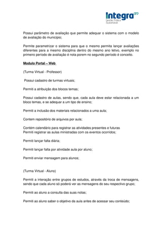 Possui parâmetro de avaliação que permite adequar o sistema com o modelo
de avaliação do município;

Permite parametrizar o sistema para que o mesmo permita lançar avaliações
diferentes para a mesmo disciplina dentro do mesmo ano letivo, exemplo no
primeiro período de avaliação é nota porem no segundo período é conceito.

Modulo Portal – Web

(Turma Virtual - Professor)

Possui cadastro de turmas virtuais;

Permiti a atribuição dos blocos temas;

Possui cadastro de aulas, sendo que, cada aula deve estar relacionada a um
bloco temas, e se adequar a um tipo de ensino;

Permiti a inclusão dos materiais relacionados a uma aula;

Contem repositório de arquivos por aula;

Contém calendário para registrar as atividades presentes e futuras
Permiti registrar as aulas ministradas com os eventos ocorridos;

Permiti lançar falta diária;

Permiti lançar falta por atividade aula por aluno;

Permiti enviar mensagem para alunos;


(Turma Virtual - Aluno)

Permiti a interação entre grupos de estudos, através da troca de mensagens,
sendo que cada aluno só poderá ver as mensagens do seu respectivo grupo;

Permiti ao aluno a consulta das suas notas;

Permiti ao aluno saber o objetivo da aula antes de acessar seu conteúdo;
 