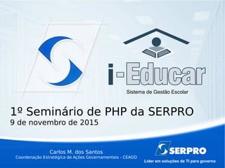 Líder em soluções de TI para governo
Sistema de Gestão Escolar
Carlos M. dos Santos
Coordenação Estratégica de Ações Governamentais - CEAGO
1º Seminário de PHP da SERPRO
9 de novembro de 2015
 