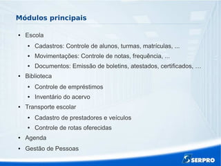 Módulos principais
● Escola
● Cadastros: Controle de alunos, turmas, matrículas, ...
● Movimentações: Controle de notas, frequência, ...
● Documentos: Emissão de boletins, atestados, certificados, …
● Biblioteca
● Controle de empréstimos
● Inventário do acervo
● Transporte escolar
● Cadastro de prestadores e veículos
● Controle de rotas oferecidas
● Agenda
● Gestão de Pessoas
 