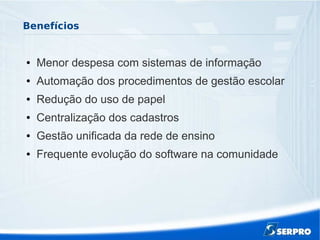 Benefícios
● Menor despesa com sistemas de informação
● Automação dos procedimentos de gestão escolar
● Redução do uso de papel
● Centralização dos cadastros
● Gestão unificada da rede de ensino
● Frequente evolução do software na comunidade
 