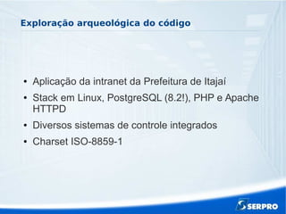 Exploração arqueológica do código
● Aplicação da intranet da Prefeitura de Itajaí
● Stack em Linux, PostgreSQL (8.2!), PHP e Apache
HTTPD
● Diversos sistemas de controle integrados
● Charset ISO-8859-1
 