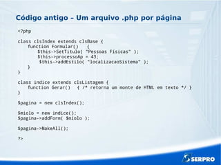 Código antigo – Um arquivo .php por página
<?php
class clsIndex extends clsBase {
function Formular() {
$this->SetTitulo( "Pessoas Físicas" );
$this->processoAp = 43;
$this->addEstilo( "localizacaoSistema" );
}
}
class indice extends clsListagem {
function Gerar() { /* retorna um monte de HTML em texto */ }
}
$pagina = new clsIndex();
$miolo = new indice();
$pagina->addForm( $miolo );
$pagina->MakeAll();
?>
 